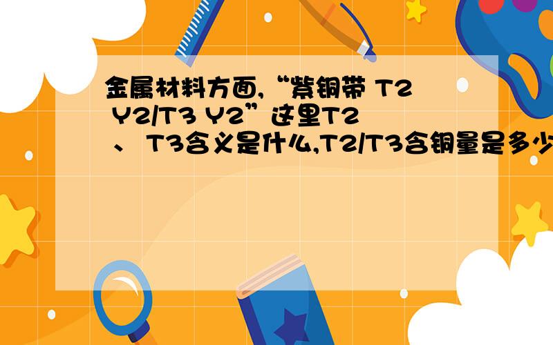 金属材料方面,“紫铜带 T2 Y2/T3 Y2”这里T2 、 T3含义是什么,T2/T3含铜量是多少?或告诉下查那些资料