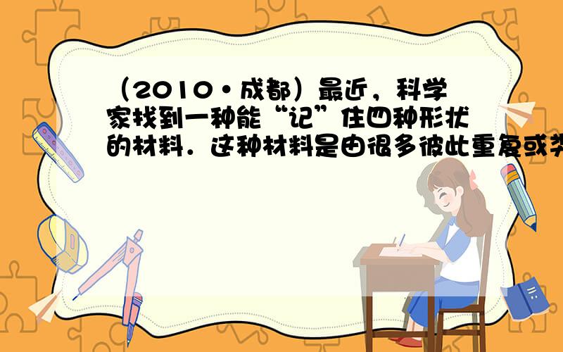 （2010•成都）最近，科学家找到一种能“记”住四种形状的材料．这种材料是由很多彼此重复或类似的分子组成的聚合物，仅通过