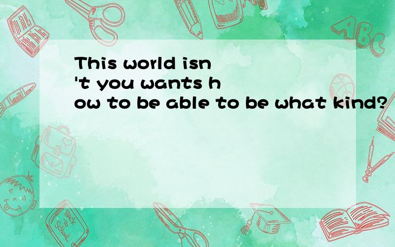 This world isn't you wants how to be able to be what kind?