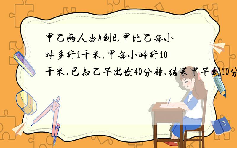 甲乙两人由A到B,甲比乙每小时多行1千米,甲每小时行10千米,已知乙早出发40分钟,结果甲早到10分钟,