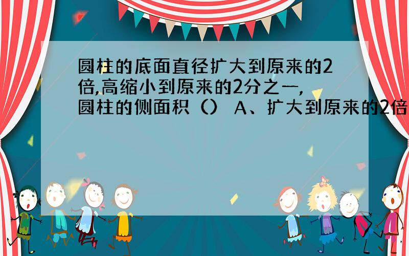 圆柱的底面直径扩大到原来的2倍,高缩小到原来的2分之一,圆柱的侧面积（） A、扩大到原来的2倍B、缩小到原来的2分之1C