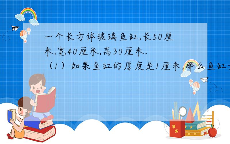 一个长方体玻璃鱼缸,长50厘米,宽40厘米,高30厘米.（1）如果鱼缸的厚度是1厘米,那么鱼缸最多可以容水多少升?（只列