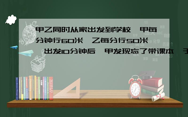 甲乙同时从家出发到学校,甲每分钟行60米,乙每分行50米,出发10分钟后,甲发现忘了带课本,于是以原速度返回家拿本,因找