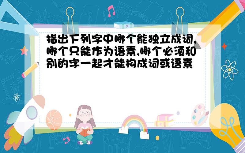 指出下列字中哪个能独立成词,哪个只能作为语素,哪个必须和别的字一起才能构成词或语素