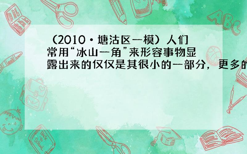 （2010•塘沽区一模）人们常用“冰山一角”来形容事物显露出来的仅仅是其很小的一部分，更多的还隐藏在表面现象之下．事实上