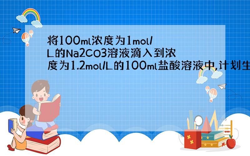 将100ml浓度为1mol/L的Na2CO3溶液滴入到浓度为1.2mol/L的100ml盐酸溶液中,计划生