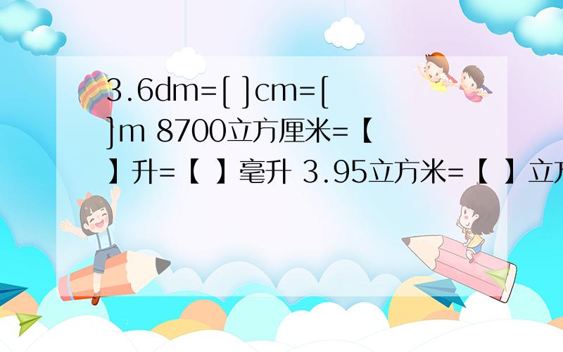 3.6dm=[ ]cm=[ ]m 8700立方厘米=【 】升=【 】毫升 3.95立方米=【 】立方分米