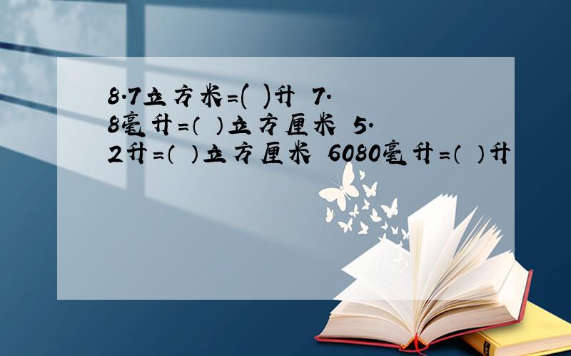 8.7立方米=( )升 7.8毫升=（ ）立方厘米 5.2升=（ ）立方厘米 6080毫升=（ ）升