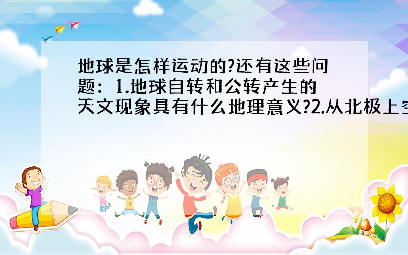 地球是怎样运动的?还有这些问题：1.地球自转和公转产生的天文现象具有什么地理意义?2.从北极上空俯视,地球自转是顺时针还