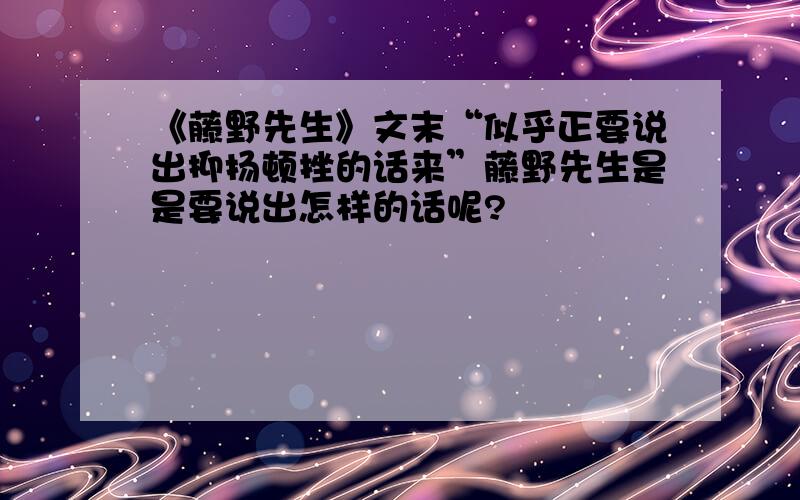 《藤野先生》文末“似乎正要说出抑扬顿挫的话来”藤野先生是是要说出怎样的话呢?