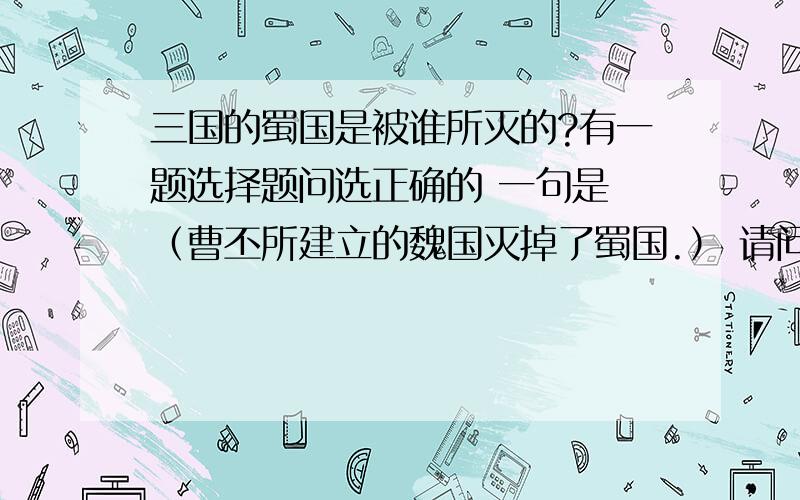 三国的蜀国是被谁所灭的?有一题选择题问选正确的 一句是 （曹丕所建立的魏国灭掉了蜀国.） 请问这句话对吗?为什么?