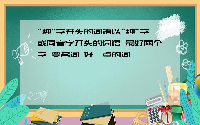 “纯”字开头的词语以“纯”字或同音字开头的词语 最好两个字 要名词 好一点的词