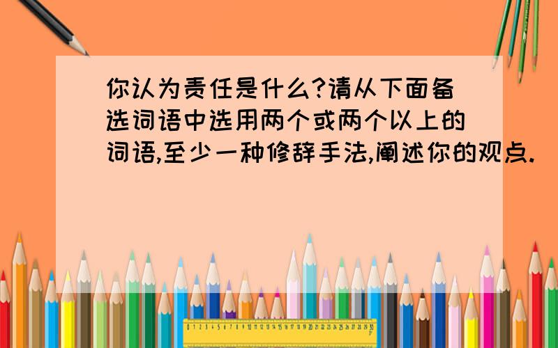 你认为责任是什么?请从下面备选词语中选用两个或两个以上的词语,至少一种修辞手法,阐述你的观点.