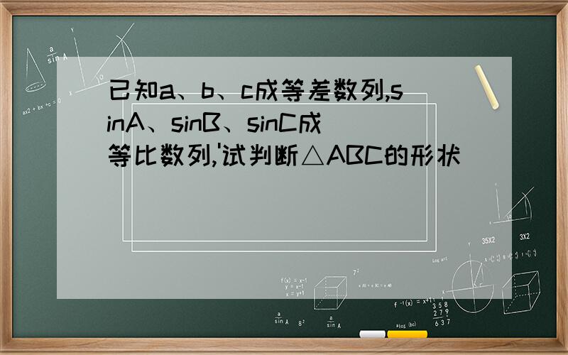 已知a、b、c成等差数列,sinA、sinB、sinC成等比数列,'试判断△ABC的形状