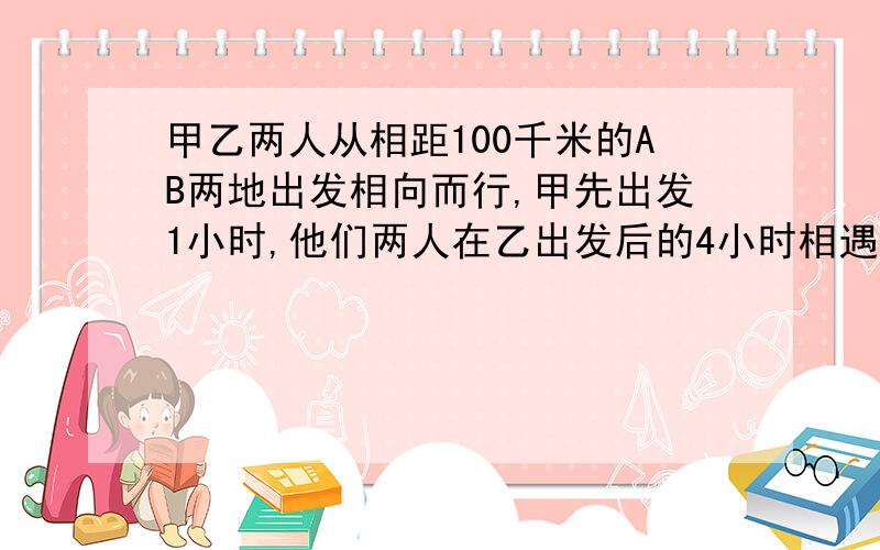 甲乙两人从相距100千米的AB两地出发相向而行,甲先出发1小时,他们两人在乙出发后的4小时相遇.