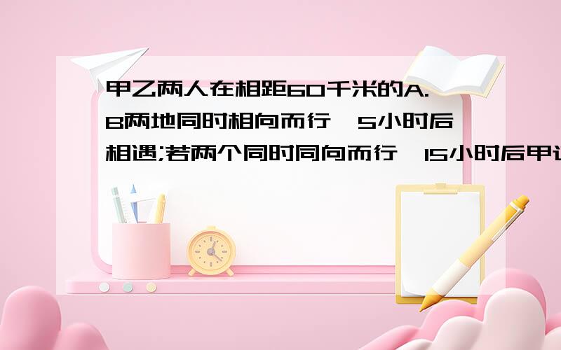 甲乙两人在相距60千米的A.B两地同时相向而行,5小时后相遇;若两个同时同向而行,15小时后甲追上乙,求甲.