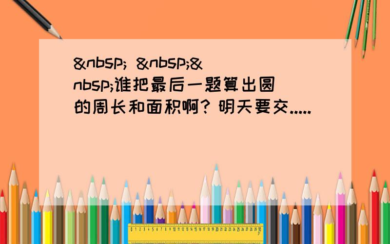     谁把最后一题算出圆的周长和面积啊？明天要交.....