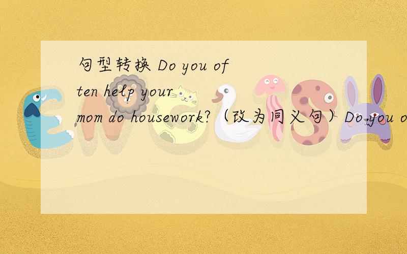 句型转换 Do you often help your mom do housework?（改为同义句）Do you o