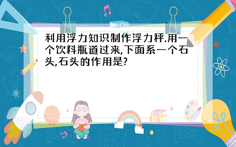 利用浮力知识制作浮力秤.用一个饮料瓶道过来,下面系一个石头,石头的作用是?