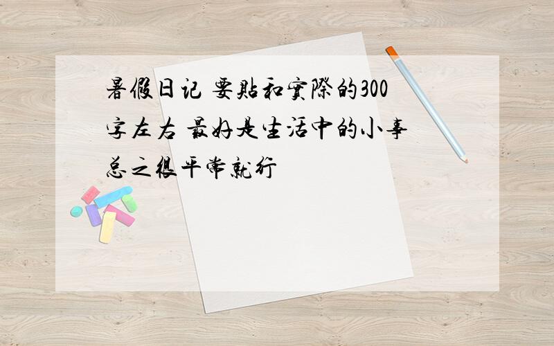 暑假日记 要贴和实际的300字左右 最好是生活中的小事 总之很平常就行