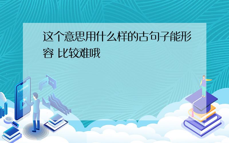 这个意思用什么样的古句子能形容 比较难哦