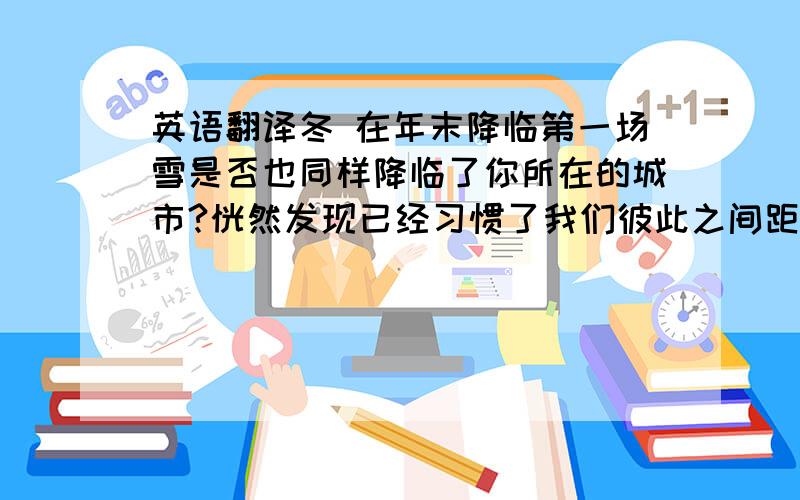 英语翻译冬 在年末降临第一场雪是否也同样降临了你所在的城市?恍然发现已经习惯了我们彼此之间距离像是隔着冬日纷扬的大雪唯美