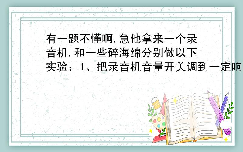 有一题不懂啊,急他拿来一个录音机,和一些碎海绵分别做以下实验：1、把录音机音量开关调到一定响度后,听它的发声响度 2、把