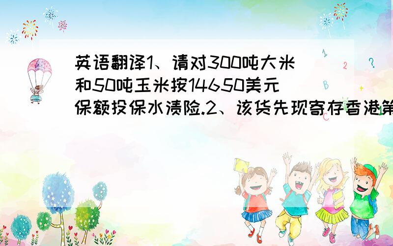 英语翻译1、请对300吨大米和50吨玉米按14650美元保额投保水渍险.2、该货先现寄存香港第16号码头,等候装“红星”