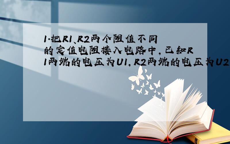 1．把R1、R2两个阻值不同的定值电阻接入电路中,已知R1两端的电压为U1,R2两端的电压为U2,通过R1、R2的电