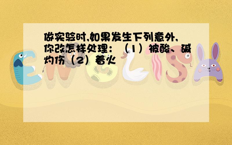 做实验时,如果发生下列意外,你改怎样处理：（1）被酸、碱灼伤（2）着火