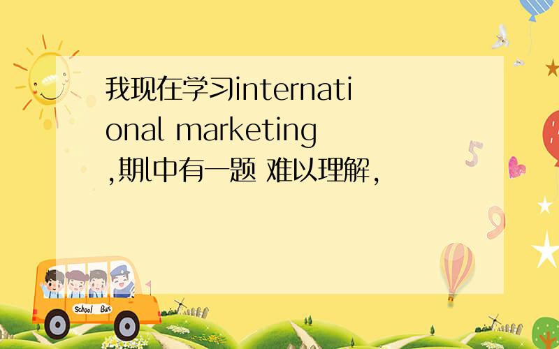 我现在学习international marketing,期l中有一题 难以理解,