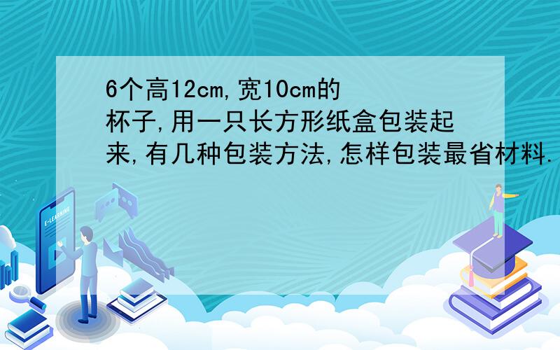 6个高12cm,宽10cm的杯子,用一只长方形纸盒包装起来,有几种包装方法,怎样包装最省材料.请写出方案