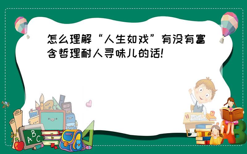 怎么理解“人生如戏”有没有富含哲理耐人寻味儿的话!