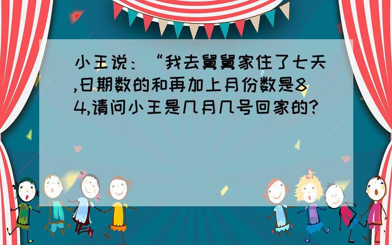 小王说：“我去舅舅家住了七天,日期数的和再加上月份数是84,请问小王是几月几号回家的?