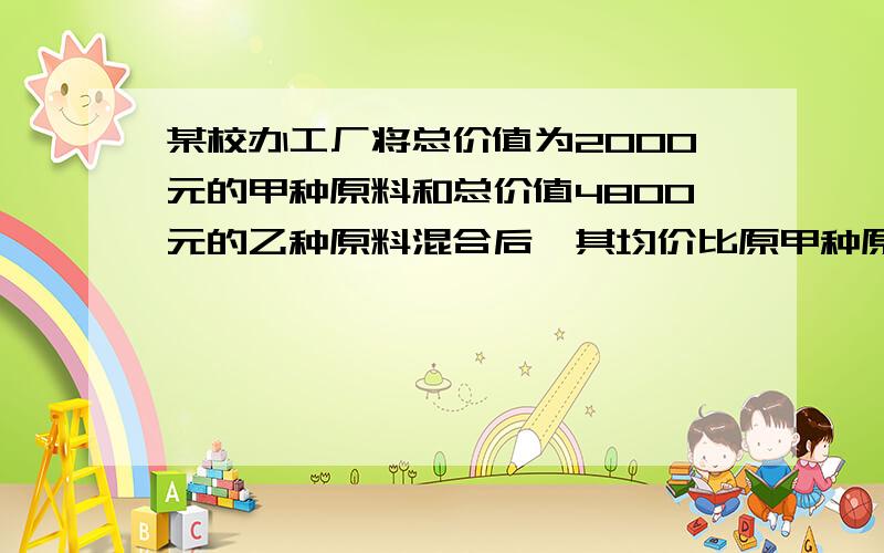 某校办工厂将总价值为2000元的甲种原料和总价值4800元的乙种原料混合后,其均价比原甲种原料0.5kg少3元,