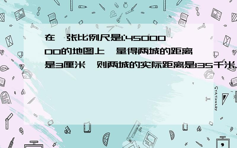 在一张比例尺是1:4500000的地图上,量得两城的距离是3厘米,则两城的实际距离是135千米. 这句话是与否?