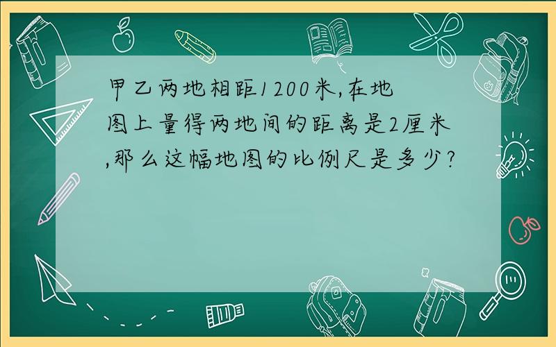 甲乙两地相距1200米,在地图上量得两地间的距离是2厘米,那么这幅地图的比例尺是多少?