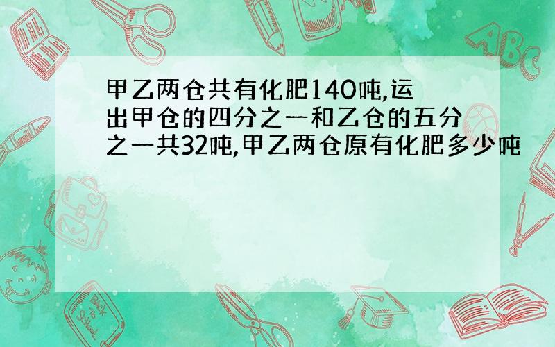 甲乙两仓共有化肥140吨,运出甲仓的四分之一和乙仓的五分之一共32吨,甲乙两仓原有化肥多少吨