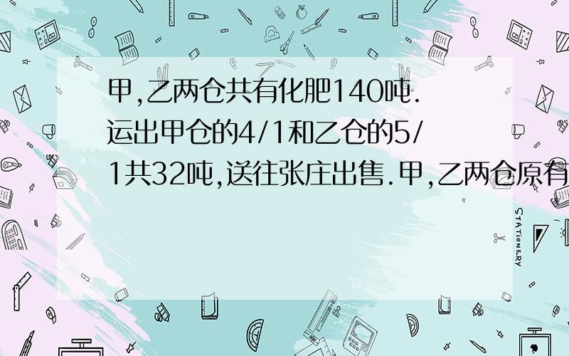 甲,乙两仓共有化肥140吨.运出甲仓的4/1和乙仓的5/1共32吨,送往张庄出售.甲,乙两仓原有化肥各多少吨?