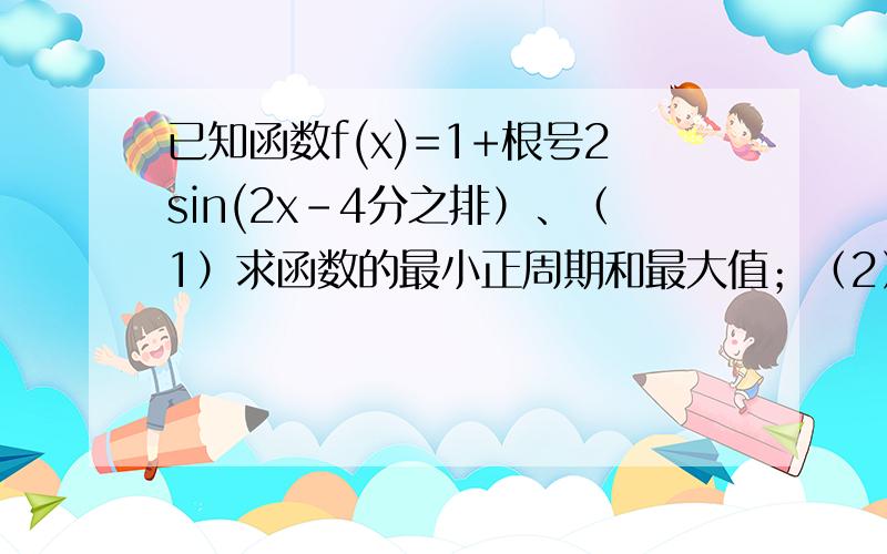 已知函数f(x)=1+根号2sin(2x-4分之排）、（1）求函数的最小正周期和最大值；（2）求函数的增区间；