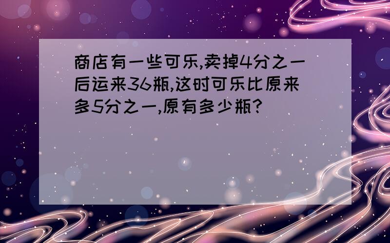 商店有一些可乐,卖掉4分之一后运来36瓶,这时可乐比原来多5分之一,原有多少瓶?