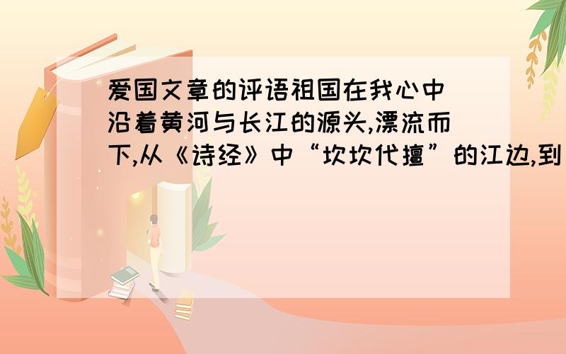 爱国文章的评语祖国在我心中 沿着黄河与长江的源头,漂流而下,从《诗经》中“坎坎代擅”的江边,到《史记》“金戈铁马”的楚河