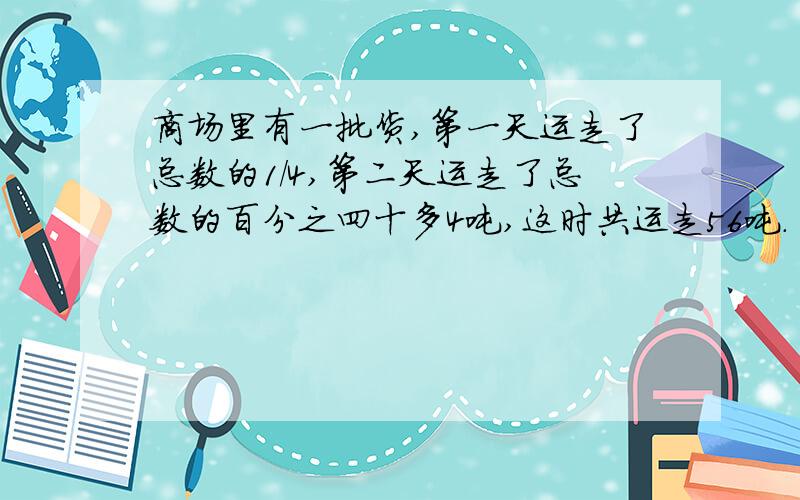 商场里有一批货,第一天运走了总数的1/4,第二天运走了总数的百分之四十多4吨,这时共运走56吨.