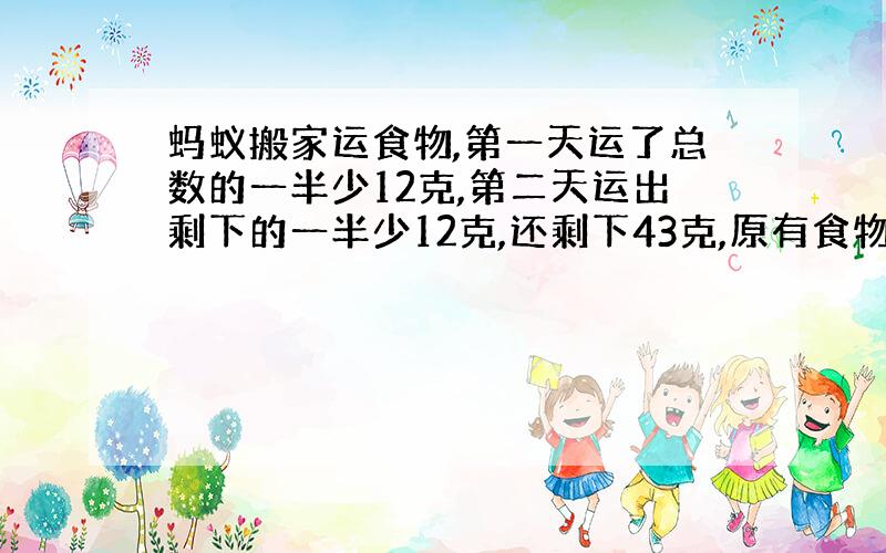 蚂蚁搬家运食物,第一天运了总数的一半少12克,第二天运出剩下的一半少12克,还剩下43克,原有食物多少