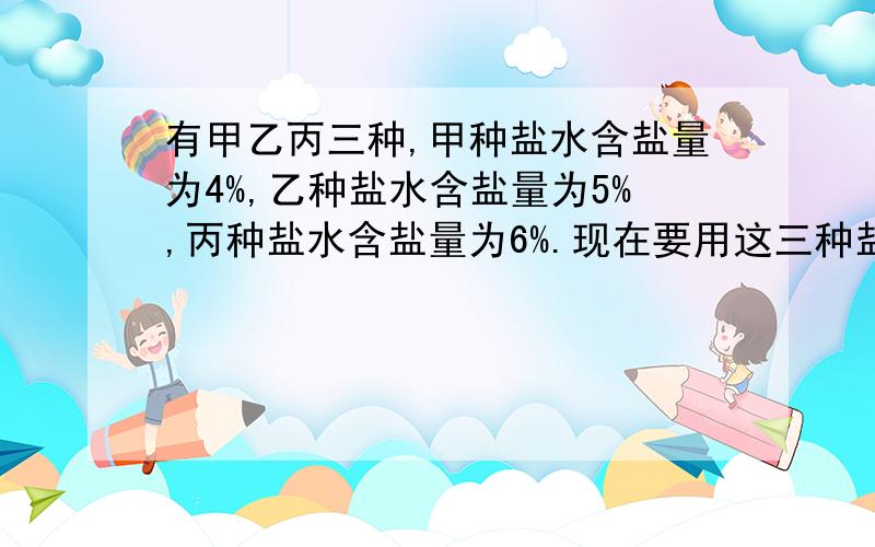 有甲乙丙三种,甲种盐水含盐量为4%,乙种盐水含盐量为5%,丙种盐水含盐量为6%.现在要用这三种盐水中的一种来加水稀释,得