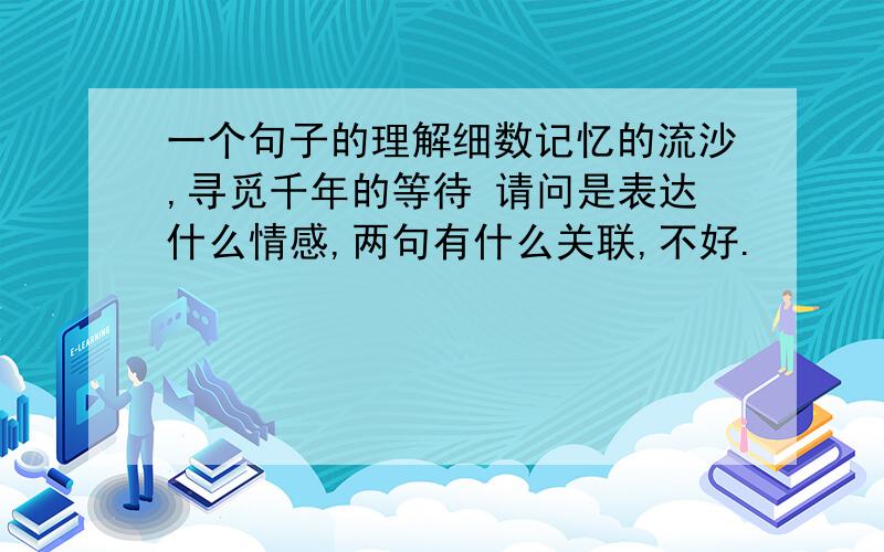 一个句子的理解细数记忆的流沙,寻觅千年的等待 请问是表达什么情感,两句有什么关联,不好.