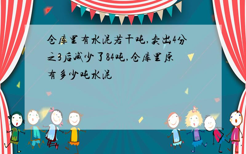 仓库里有水泥若干吨,卖出4分之3后减少了84吨,仓库里原有多少吨水泥