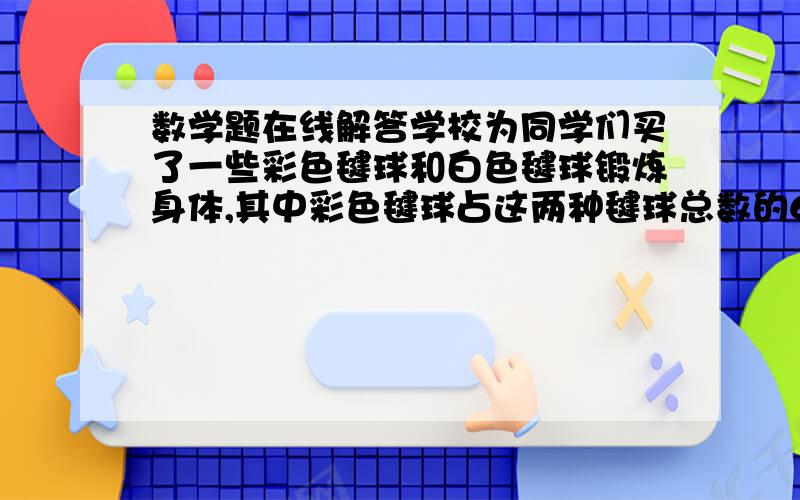 数学题在线解答学校为同学们买了一些彩色毽球和白色毽球锻炼身体,其中彩色毽球占这两种毽球总数的60%,