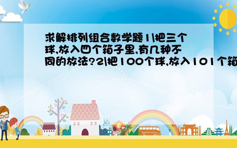 求解排列组合数学题1\把三个球,放入四个箱子里,有几种不同的放法?2\把100个球,放入101个箱子里,有几种不同的放法