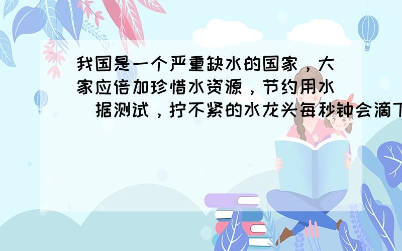 我国是一个严重缺水的国家，大家应倍加珍惜水资源，节约用水．据测试，拧不紧的水龙头每秒钟会滴下2滴水，每滴水约0.05毫升